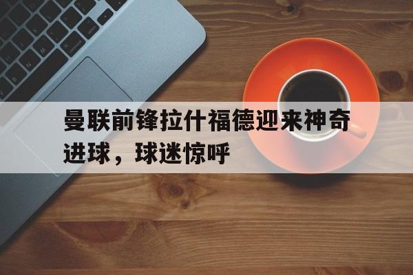 曼联前锋拉什福德迎来神奇进球，球迷惊呼